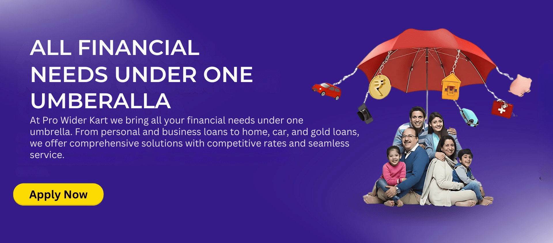 ALL FINANCIAL NEEDS UNDER ONE UMBERALLA At Pro Wider Kart we bring all your financial needs under one umbrella. From personal and business loans to home car and gold loans we offer comprehensiv
